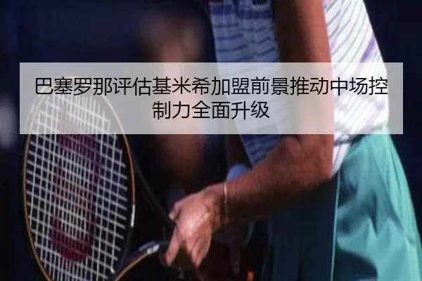 巴塞罗那评估基米希加盟前景推动中场控制力全面升级